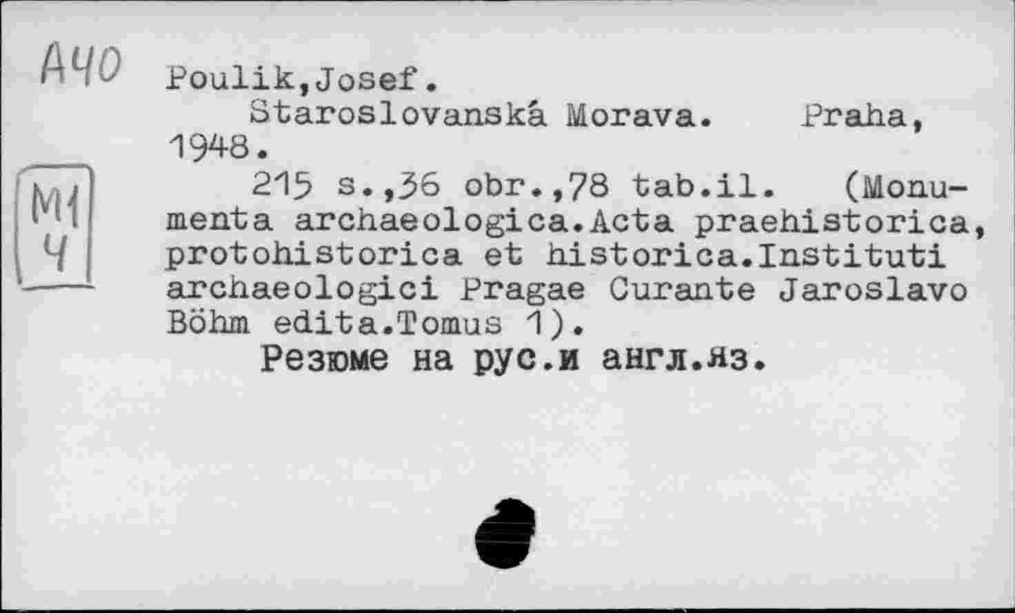 ﻿Mo
NH
Ч
Poulik,Josef.
Staroslovanskâ Morava. Praha, 1948.
215 s.,36 obr.,78 tab.il. (Monu-menta archaeologica.Acta praehistorica, protohistorica et historica.Institut! archaeologici Pragae Curante Jaroslavo Böhm édita.Tomus 1).
Резюме на pyс.и англ.яз.